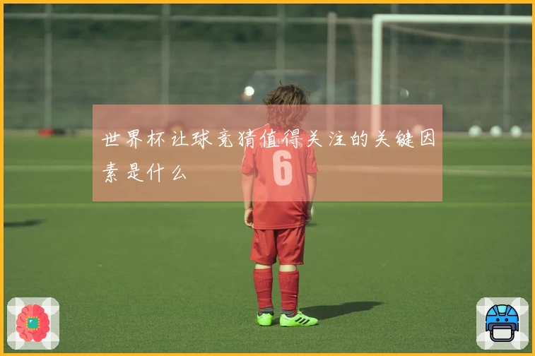 世界杯让球竞猜值得关注的关键因素是什么